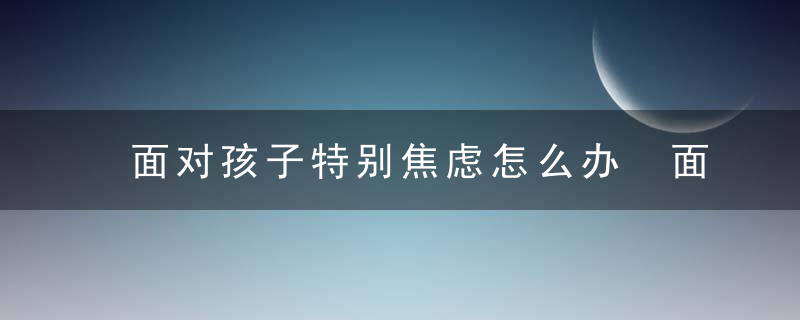 面对孩子特别焦虑怎么办 面对孩子特别焦虑有什么办法处理